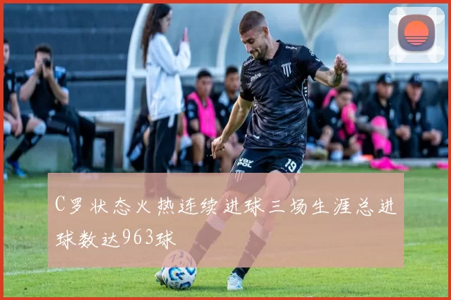 C罗状态火热连续进球三场生涯总进球数达963球