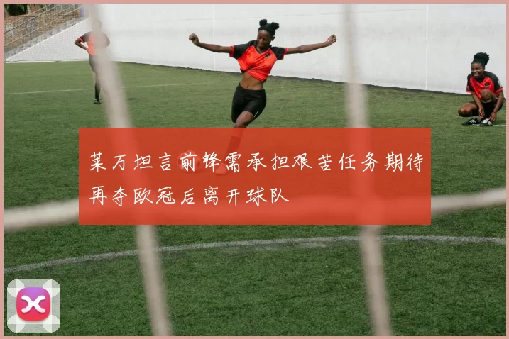 莱万坦言前锋需承担艰苦任务期待再夺欧冠后离开球队