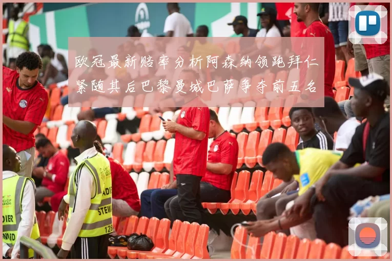 欧冠最新赔率分析阿森纳领跑拜仁紧随其后巴黎曼城巴萨争夺前五名