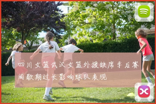 四川女篮武汉女篮外援缺席季后赛间歇期过长影响球队表现