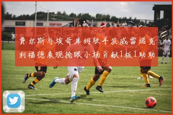 费尔斯与埃奇库姆联手发威雷诺克利福德表现抢眼小杨贡献1板1助助力球队