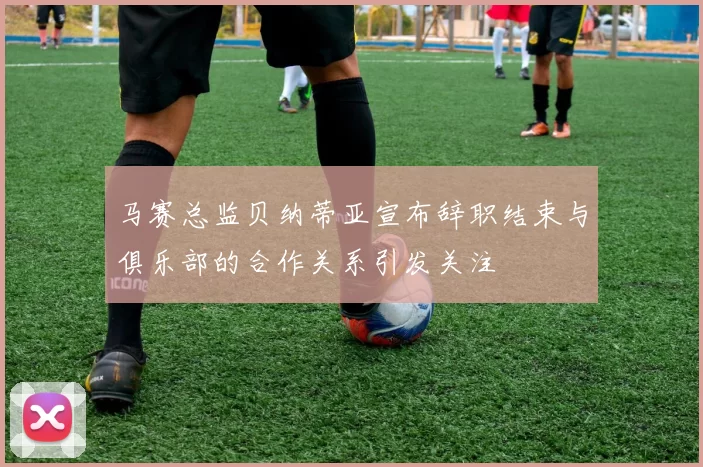 马赛总监贝纳蒂亚宣布辞职结束与俱乐部的合作关系引发关注