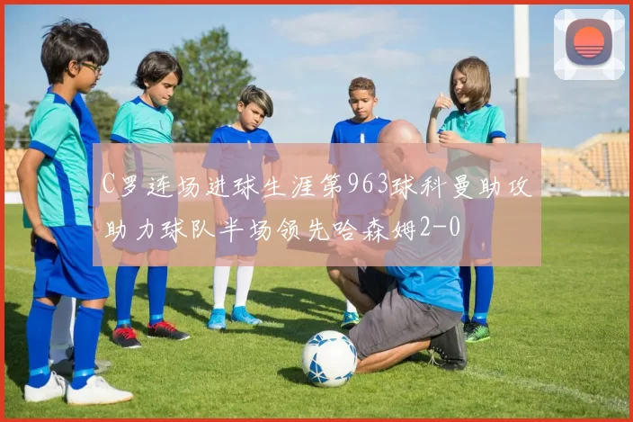 C罗连场进球生涯第963球科曼助攻助力球队半场领先哈森姆2-0