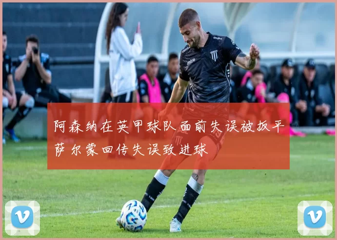 阿森纳在英甲球队面前失误被扳平萨尔蒙回传失误致进球