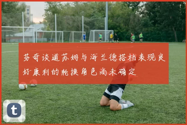 芬奇谈道苏姆与海兰德搭档表现良好康利的轮换角色尚未确定