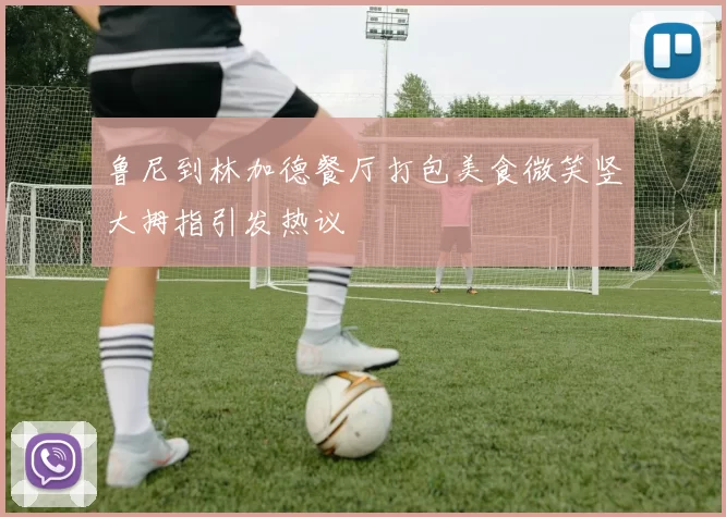 鲁尼到林加德餐厅打包美食微笑竖大拇指引发热议