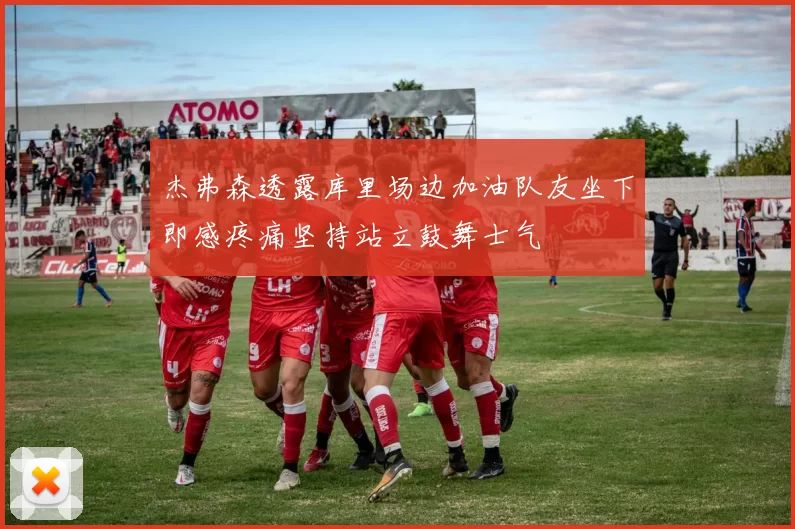 杰弗森透露库里场边加油队友坐下即感疼痛坚持站立鼓舞士气