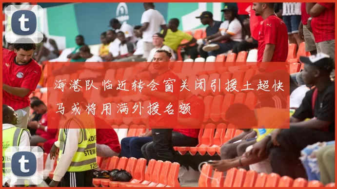 海港队临近转会窗关闭引援土超快马或将用满外援名额