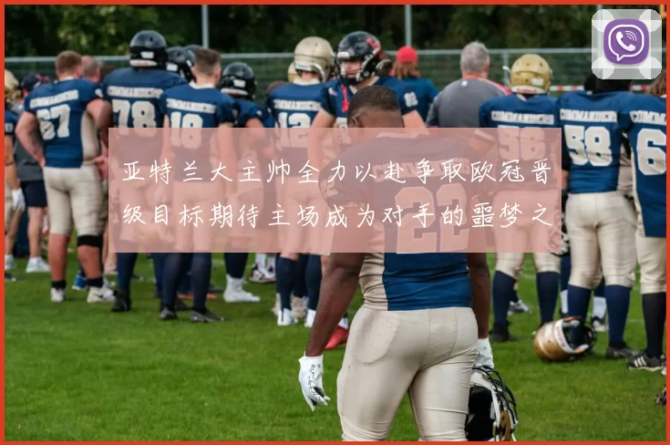 亚特兰大主帅全力以赴争取欧冠晋级目标期待主场成为对手的噩梦之地