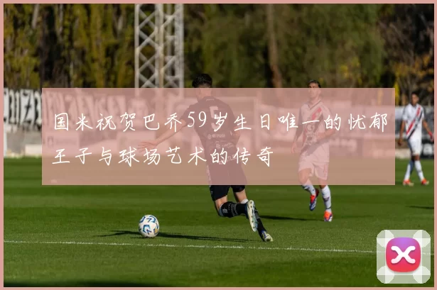 国米祝贺巴乔59岁生日唯一的忧郁王子与球场艺术的传奇