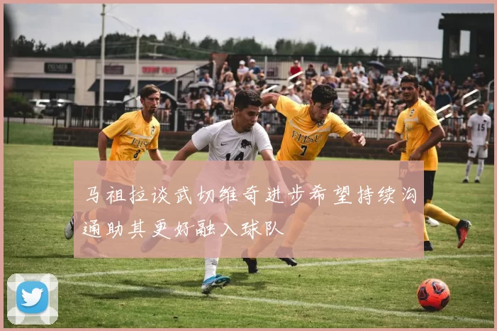 马祖拉谈武切维奇进步希望持续沟通助其更好融入球队