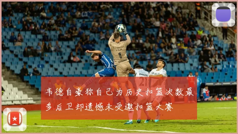 韦德自豪称自己为历史扣篮次数最多后卫却遗憾未受邀扣篮大赛