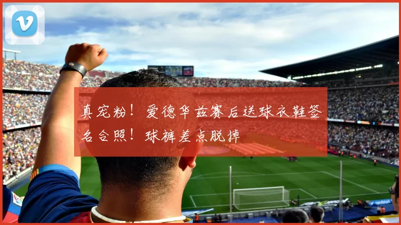 真宠粉！爱德华兹赛后送球衣鞋签名合照！球裤差点脱掉