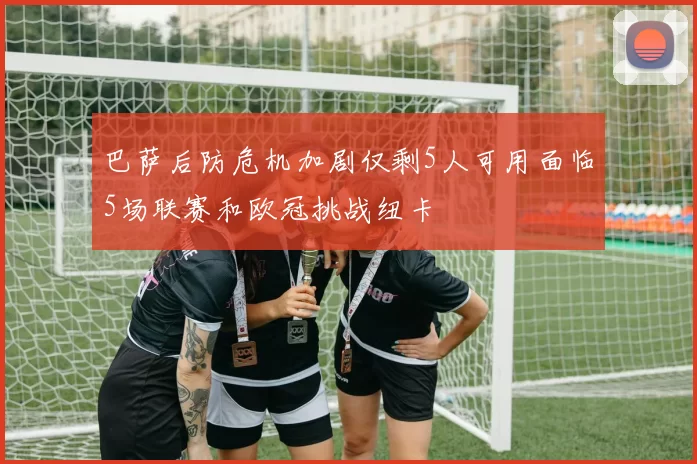 巴萨后防危机加剧仅剩5人可用面临5场联赛和欧冠挑战纽卡