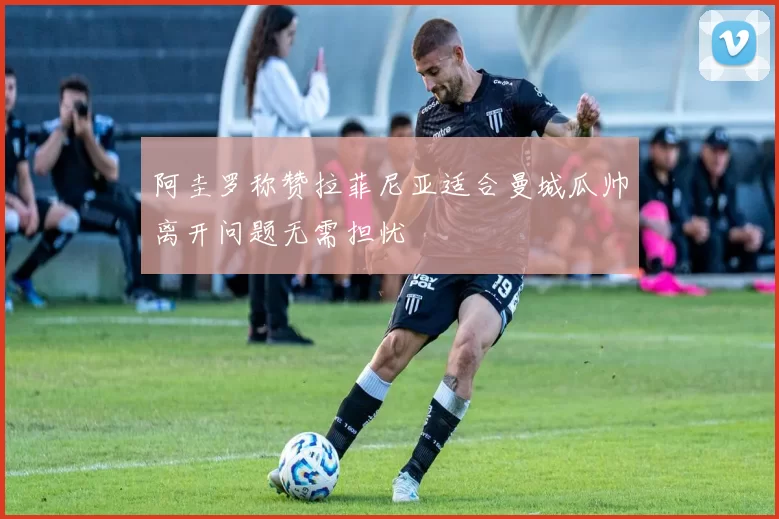 阿圭罗称赞拉菲尼亚适合曼城瓜帅离开问题无需担忧