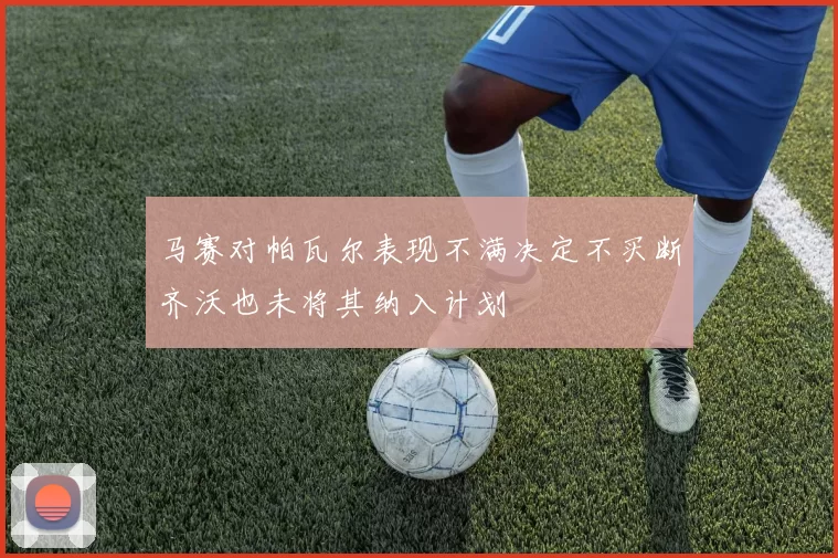 马赛对帕瓦尔表现不满决定不买断齐沃也未将其纳入计划
