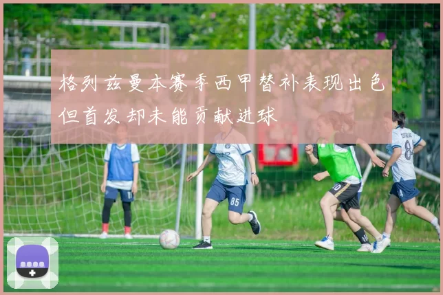 格列兹曼本赛季西甲替补表现出色但首发却未能贡献进球