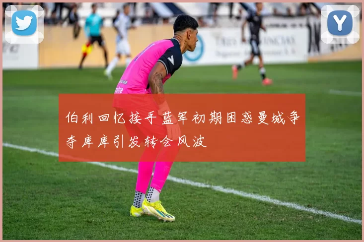 伯利回忆接手蓝军初期困惑曼城争夺库库引发转会风波