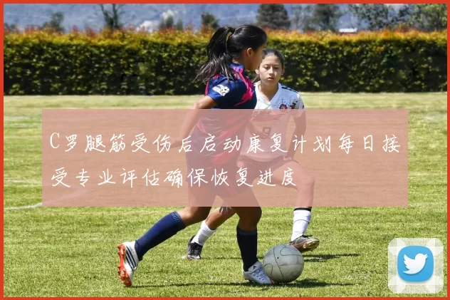 C罗腿筋受伤后启动康复计划每日接受专业评估确保恢复进度