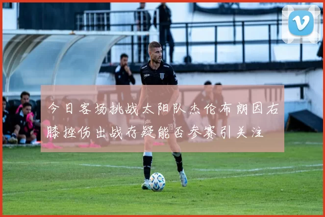 今日客场挑战太阳队杰伦布朗因右膝挫伤出战存疑能否参赛引关注