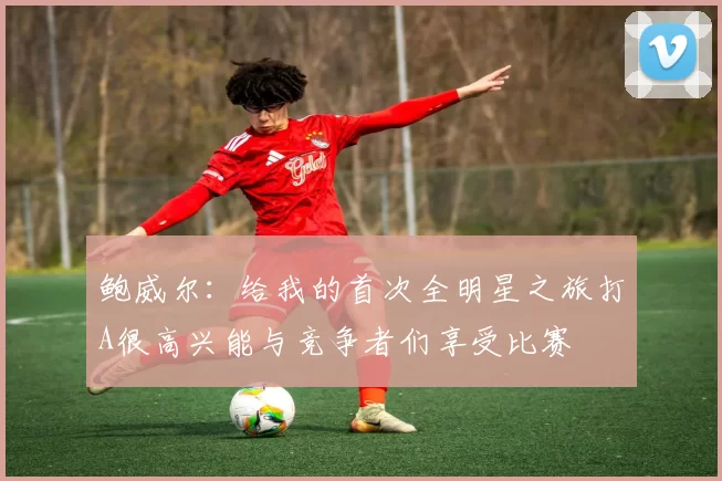 鲍威尔：给我的首次全明星之旅打A很高兴能与竞争者们享受比赛