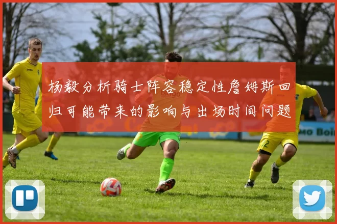 杨毅分析骑士阵容稳定性詹姆斯回归可能带来的影响与出场时间问题