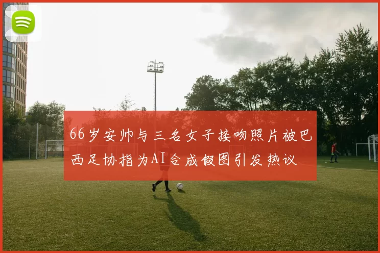66岁安帅与三名女子接吻照片被巴西足协指为AI合成假图引发热议