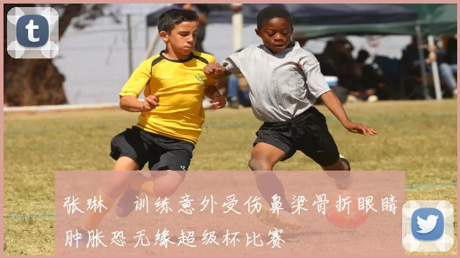张琳芃训练意外受伤鼻梁骨折眼睛肿胀恐无缘超级杯比赛