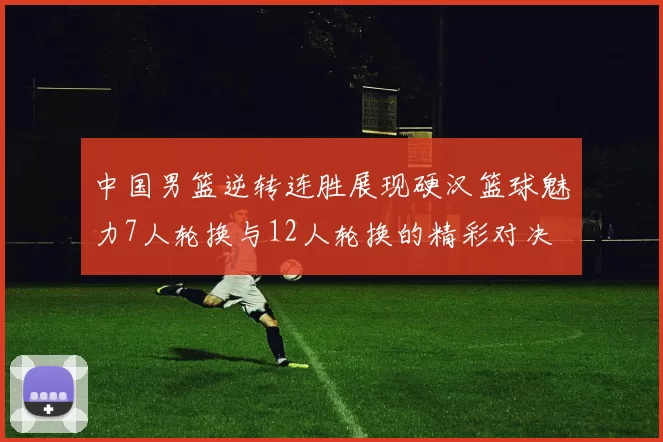 中国男篮逆转连胜展现硬汉篮球魅力7人轮换与12人轮换的精彩对决