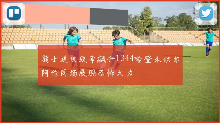 骑士进攻效率飙升1344哈登米切尔阿伦同场展现恐怖火力