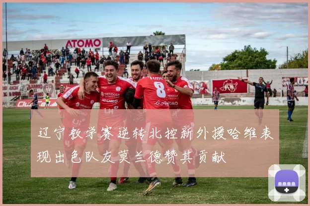 辽宁教学赛逆转北控新外援哈维表现出色队友莫兰德赞其贡献