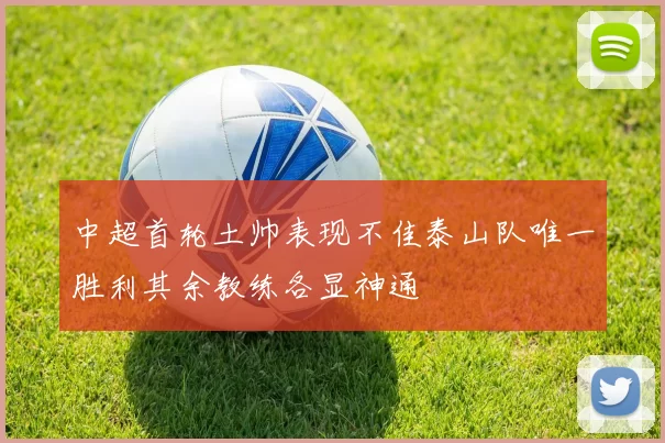 中超首轮土帅表现不佳泰山队唯一胜利其余教练各显神通