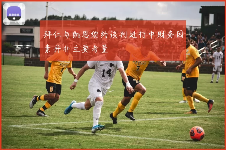 拜仁与凯恩续约谈判进行中财务因素并非主要考量