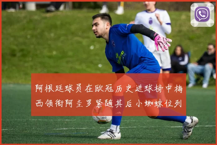 阿根廷球员在欧冠历史进球榜中梅西领衔阿圭罗紧随其后小蜘蛛位列第七