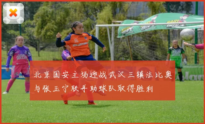 北京国安主场迎战武汉三镇法比奥与张玉宁联手助球队取得胜利