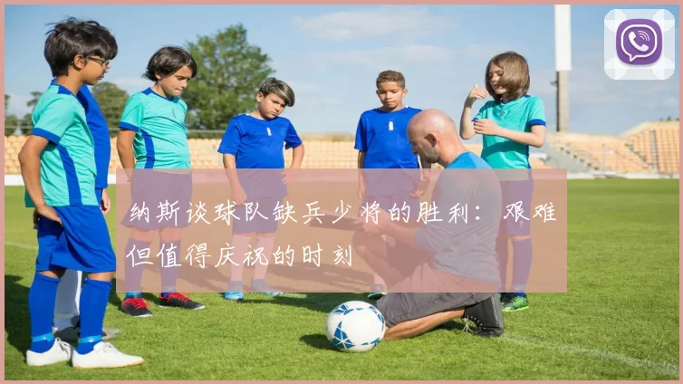 纳斯谈球队缺兵少将的胜利：艰难但值得庆祝的时刻
